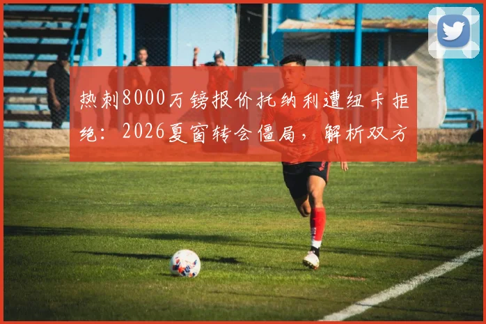 热刺8000万镑报价托纳利遭纽卡拒绝：2026夏窗转会僵局，解析双方立场与球员未来