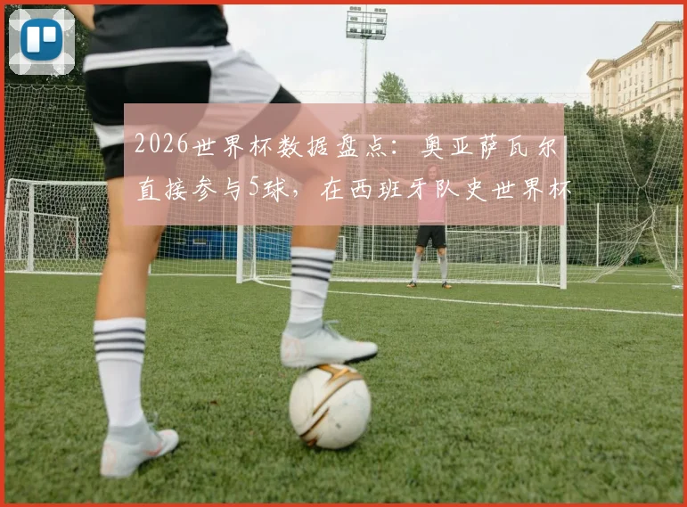 2026世界杯数据盘点：奥亚萨瓦尔直接参与5球，在西班牙队史世界杯射手榜上仅次于传奇比利亚