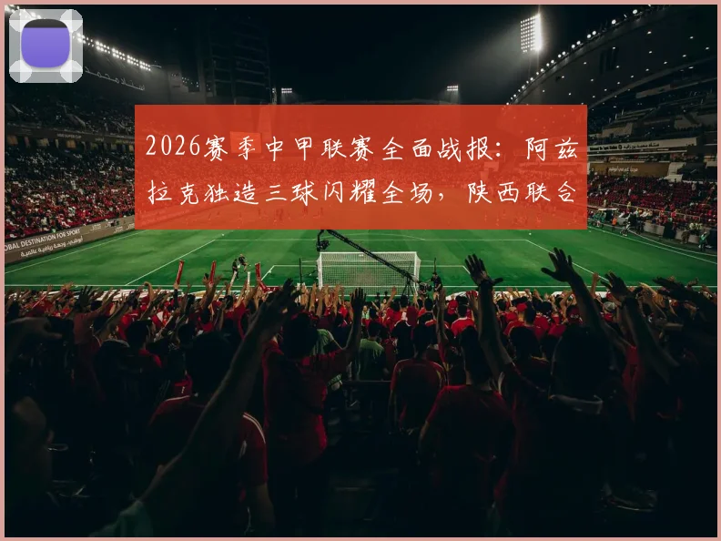 2026赛季中甲联赛全面战报：阿兹拉克独造三球闪耀全场，陕西联合5比0大胜佛山南狮创纪录，积分榜形势分析