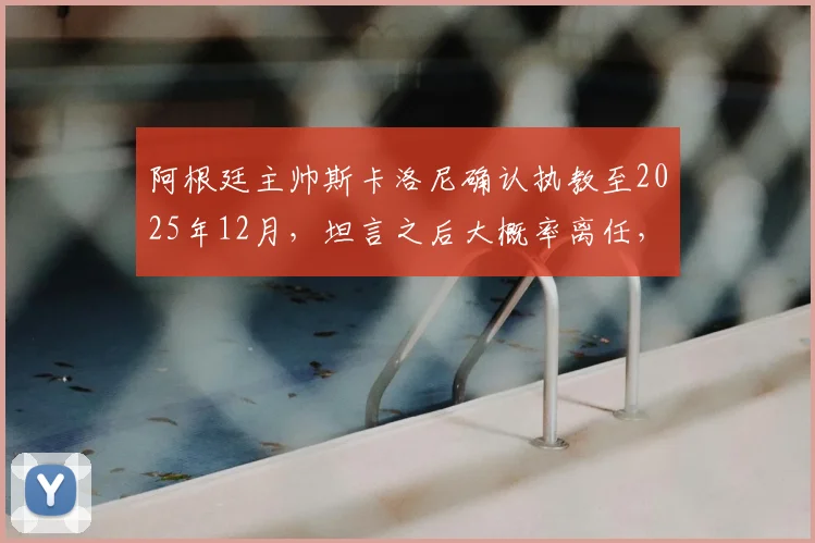 阿根廷主帅斯卡洛尼确认执教至2025年12月，坦言之后大概率离任，引发球迷热议