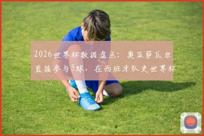 2026世界杯数据盘点：奥亚萨瓦尔直接参与5球，在西班牙队史世界杯射手榜上仅次于传奇比利亚