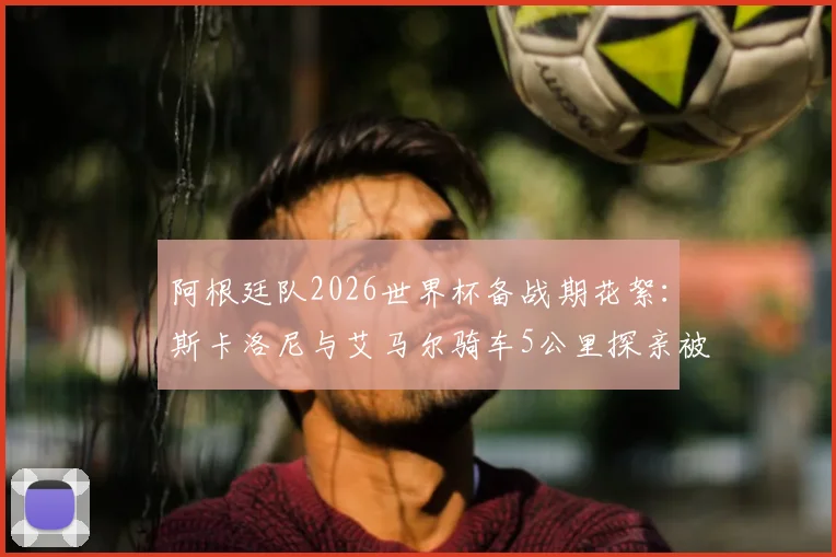 阿根廷队2026世界杯备战期花絮：斯卡洛尼与艾马尔骑车5公里探亲被偶遇，球迷分享球星私下真实一面