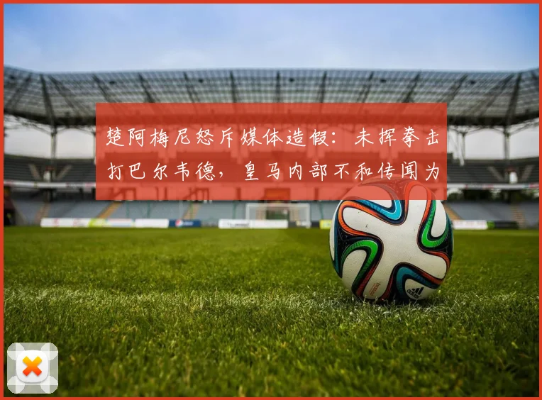楚阿梅尼怒斥媒体造假：未挥拳击打巴尔韦德，皇马内部不和传闻为谣言