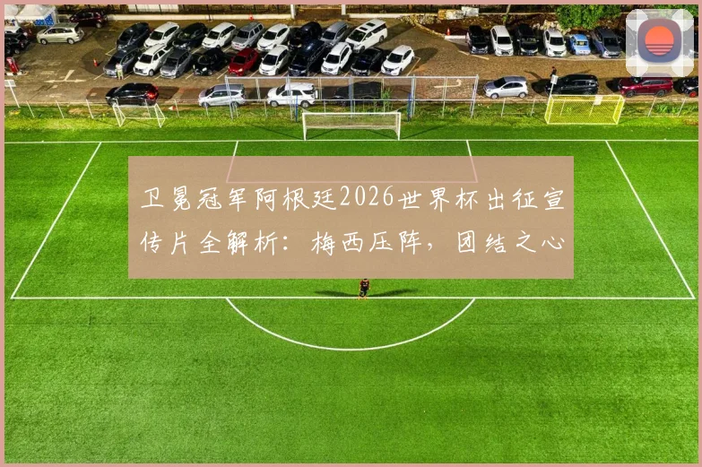 卫冕冠军阿根廷2026世界杯出征宣传片全解析:梅西压阵,团结之心如何铸就冠军之路?