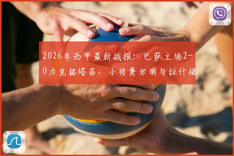 2026年西甲最新战报：巴萨主场2-0力克赫塔菲，小将费尔明与拉什福德联袂建功，稳居积分榜前三