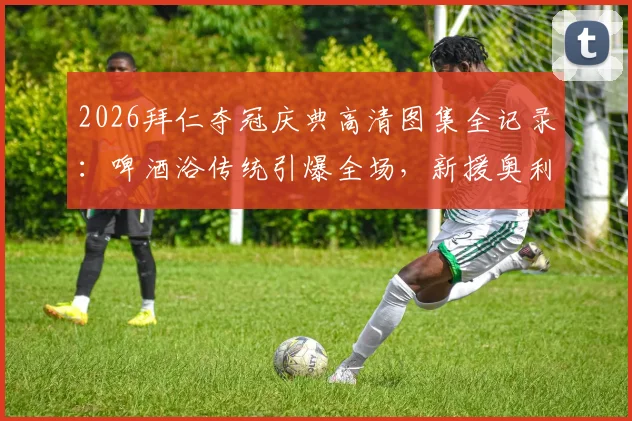 2026拜仁夺冠庆典高清图集全记录：啤酒浴传统引爆全场，新援奥利塞“湿身”瞬间成焦点