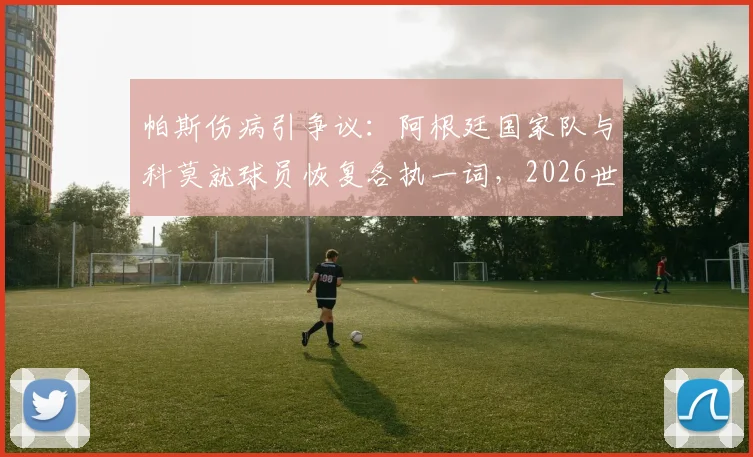 帕斯伤病引争议：阿根廷国家队与科莫就球员恢复各执一词，2026世界杯前景蒙阴影