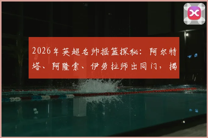2026年英超名帅摇篮探秘：阿尔特塔、阿隆索、伊劳拉师出同门，揭秘皇家社会青训成功体系与共同哲学