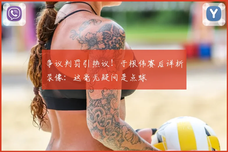 争议判罚引热议！于根伟赛后详析录像：这毫无疑问是点球