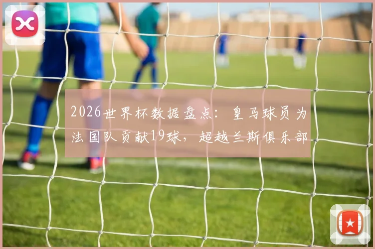 2026世界杯数据盘点：皇马球员为法国队贡献19球，超越兰斯俱乐部，巴黎圣日耳曼后第二