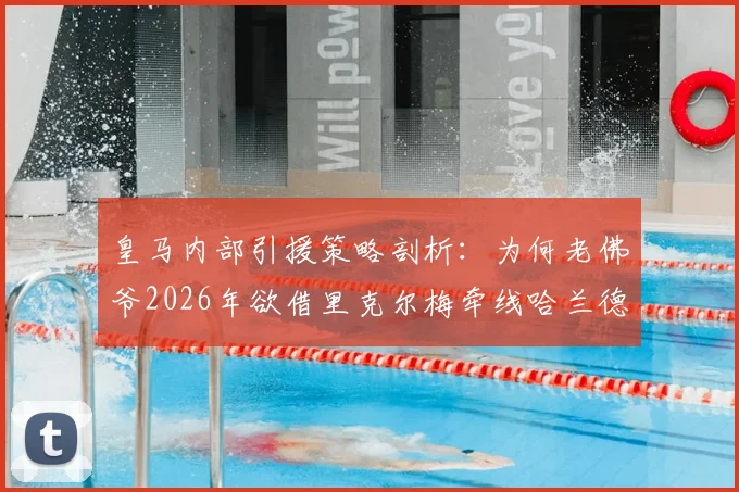 皇马内部引援策略剖析：为何老佛爷2026年欲借里克尔梅牵线哈兰德，并预知其父反应
