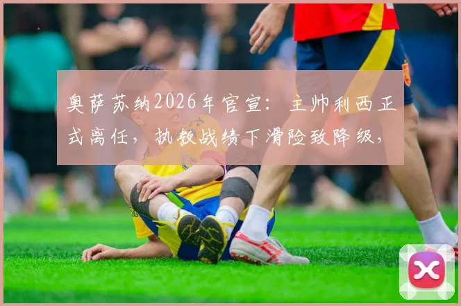 奥萨苏纳2026年官宣：主帅利西正式离任，执教战绩下滑险致降级，继任者人选引关注