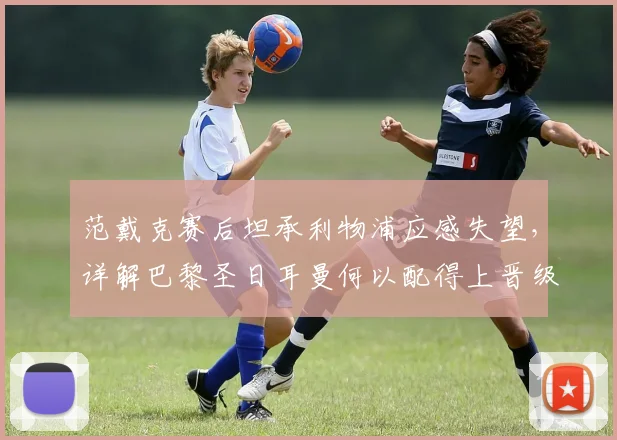 范戴克赛后坦承利物浦应感失望，详解巴黎圣日耳曼何以配得上晋级2026年欧冠四强全过程