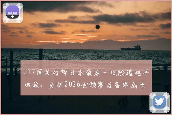 U17国足对阵日本最后一攻险造绝平回放，分析2026世预赛后备军成长与战术亮点