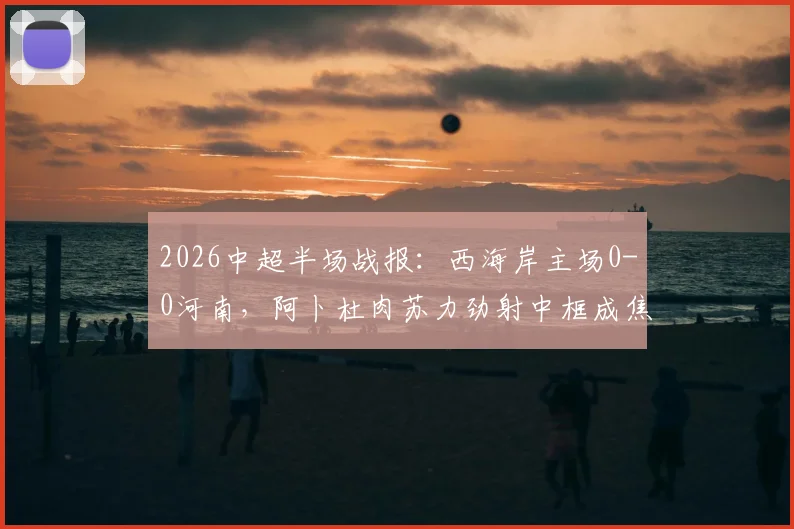 2026中超半场战报：西海岸主场0-0河南，阿卜杜肉苏力劲射中框成焦点，附本场上半场集锦回放