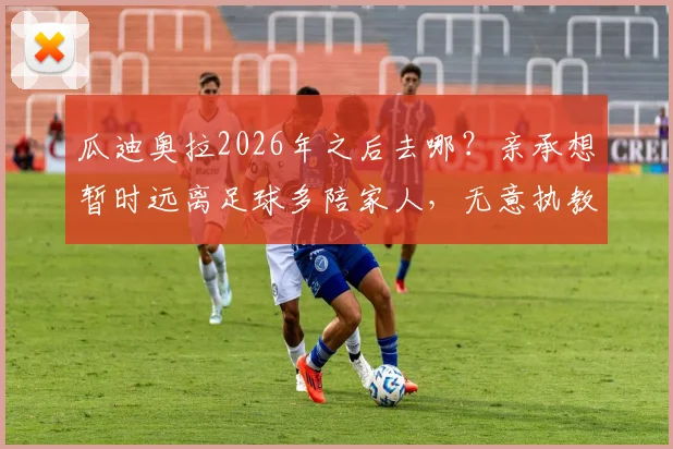 瓜迪奥拉2026年之后去哪？亲承想暂时远离足球多陪家人，无意执教迈阿密国际原因解读