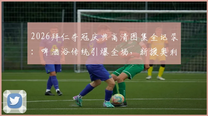 2026拜仁夺冠庆典高清图集全记录:啤酒浴传统引爆全场,新援奥利塞“湿身”瞬间成焦点