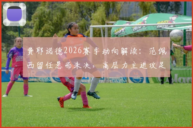 费耶诺德2026赛季动向解读:范佩西留任悬而未决,高层力主进攻足球战术变革