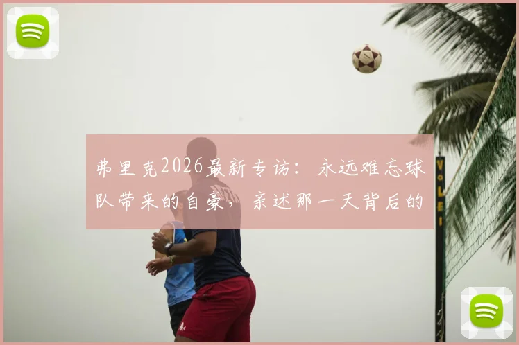 弗里克2026最新专访:永远难忘球队带来的自豪,亲述那一天背后的故事与未来展望