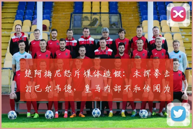 楚阿梅尼怒斥媒体造假：未挥拳击打巴尔韦德，皇马内部不和传闻为谣言