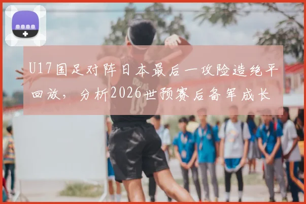 U17国足对阵日本最后一攻险造绝平回放,分析2026世预赛后备军成长与战术亮点