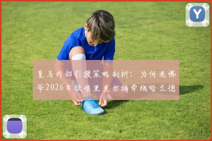 皇马内部引援策略剖析:为何老佛爷2026年欲借里克尔梅牵线哈兰德,并预知其父反应