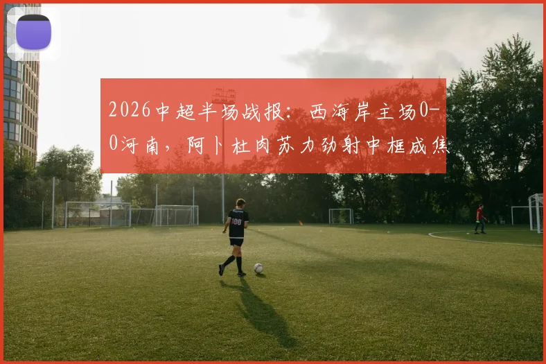 2026中超半场战报：西海岸主场0-0河南，阿卜杜肉苏力劲射中框成焦点，附本场上半场集锦回放