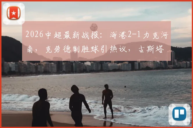 2026中超最新战报:海港2-1力克河南,克劳德制胜球引热议,古斯塔沃争议绝平被吹全过程解析