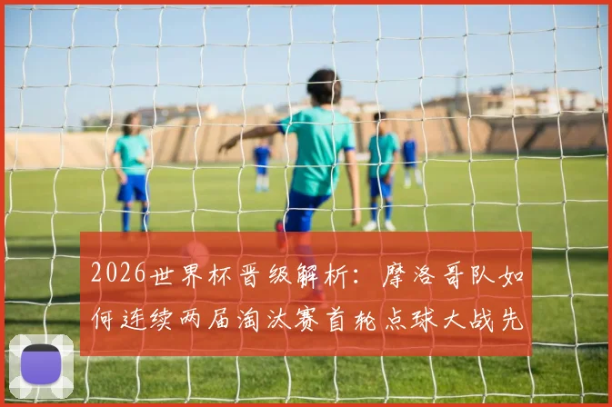2026世界杯晋级解析：摩洛哥队如何连续两届淘汰赛首轮点球大战先胜西班牙再克荷兰？