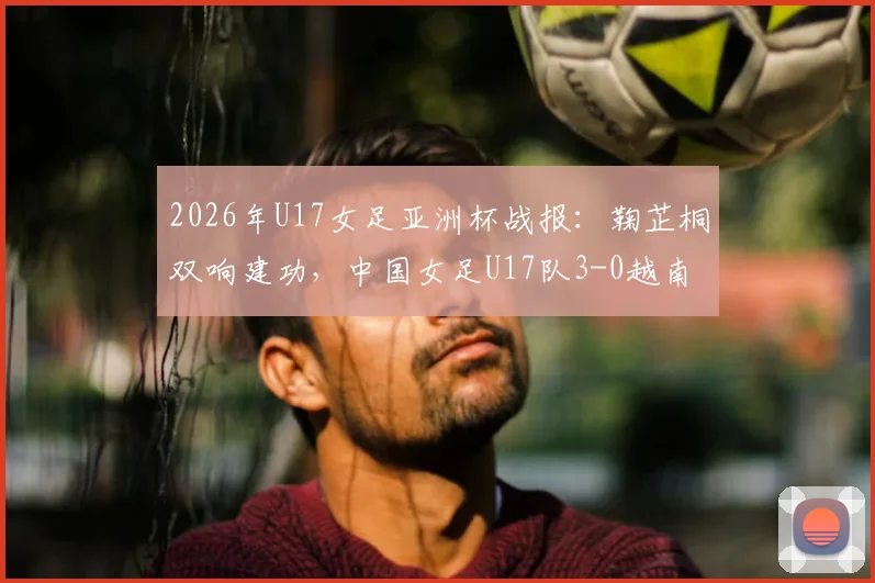 2026年U17女足亚洲杯战报：鞠芷桐双响建功，中国女足U17队3-0越南提前一轮小组出线