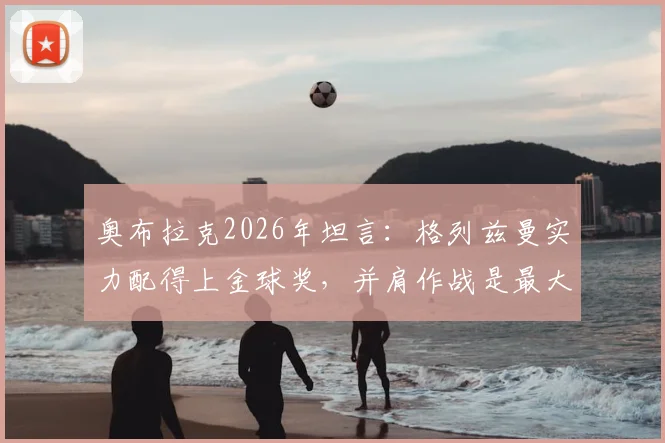 奥布拉克2026年坦言：格列兹曼实力配得上金球奖，并肩作战是最大荣幸