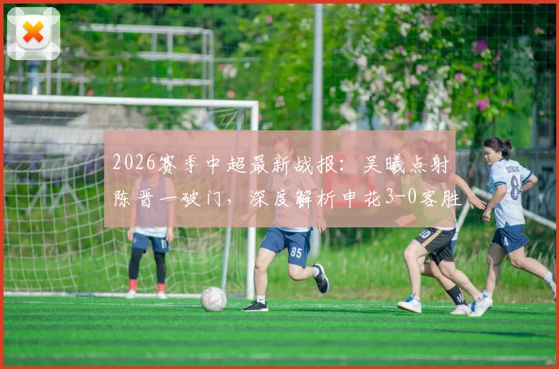 2026赛季中超最新战报:吴曦点射陈晋一破门,深度解析申花3-0客胜河南全过程与战术亮点