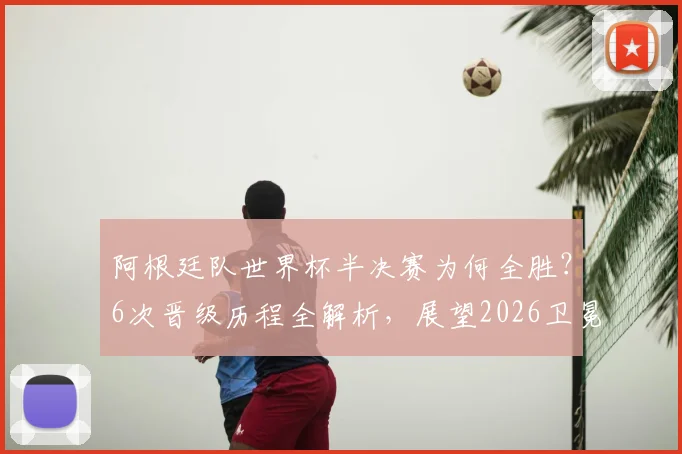 阿根廷队世界杯半决赛为何全胜？6次晋级历程全解析，展望2026卫冕之路