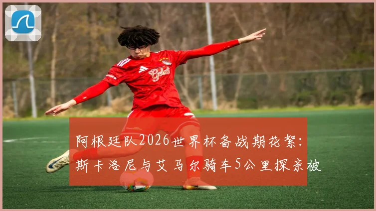 阿根廷队2026世界杯备战期花絮:斯卡洛尼与艾马尔骑车5公里探亲被偶遇,球迷分享球星私下真实一面