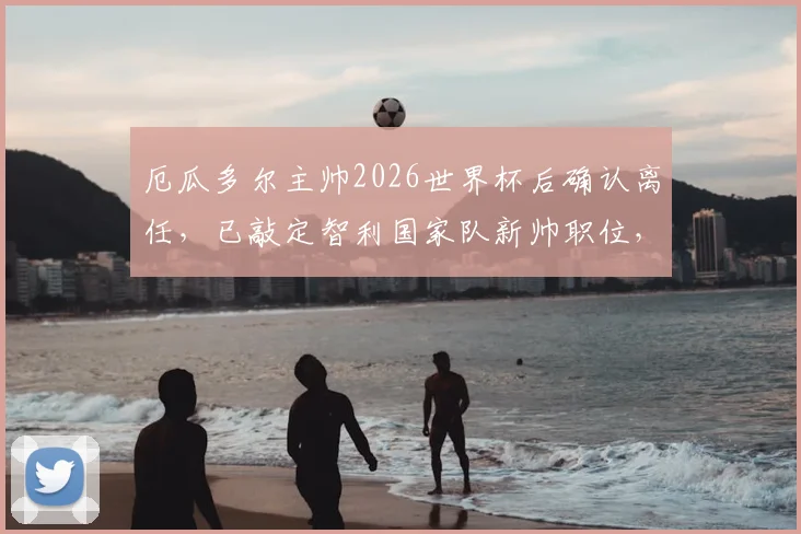厄瓜多尔主帅2026世界杯后确认离任，已敲定智利国家队新帅职位，后续计划引关注