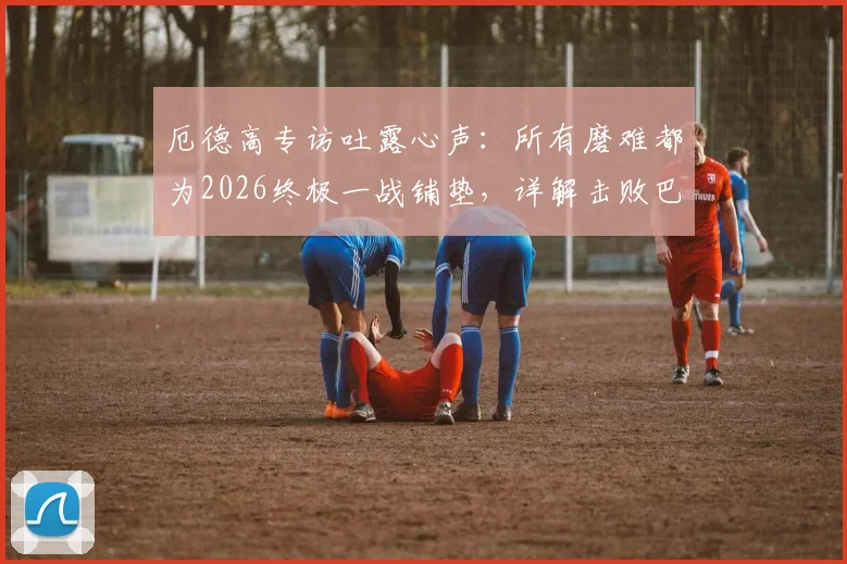 厄德高专访吐露心声：所有磨难都为2026终极一战铺垫，详解击败巴黎圣日耳曼的战术决心