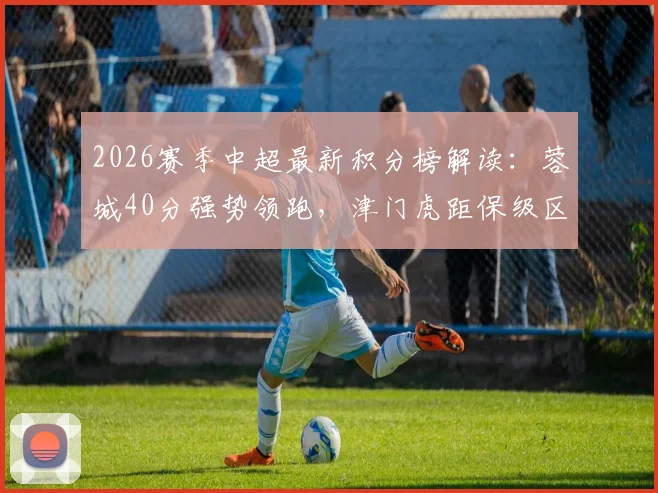 2026赛季中超最新积分榜解读：蓉城40分强势领跑，津门虎距保级区8分差距如何追赶？