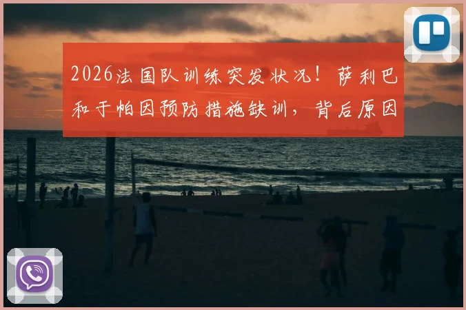 2026法国队训练突发状况!萨利巴和于帕因预防措施缺训,背后原因与阵容影响解读