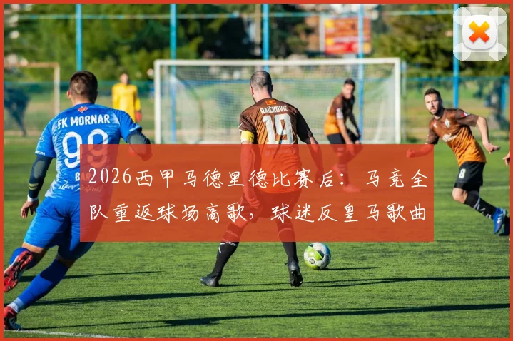 2026西甲马德里德比赛后：马竞全队重返球场高歌，球迷反皇马歌曲引爆全场