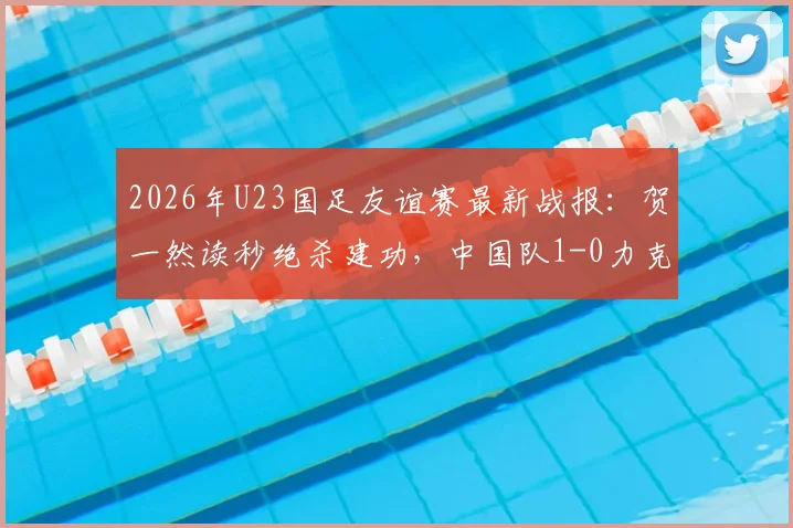 2026年U23国足友谊赛最新战报:贺一然读秒绝杀建功,中国队1-0力克塔吉克斯坦队