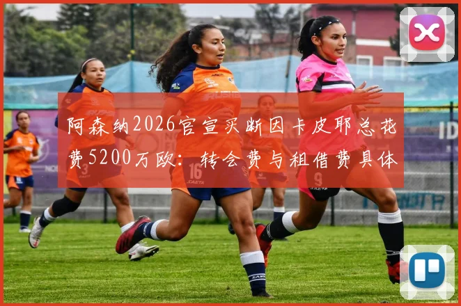 阿森纳2026官宣买断因卡皮耶总花费5200万欧:转会费与租借费具体构成详解,附球员未来前景分析