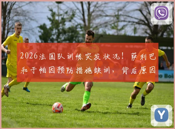 2026法国队训练突发状况！萨利巴和于帕因预防措施缺训，背后原因与阵容影响解读