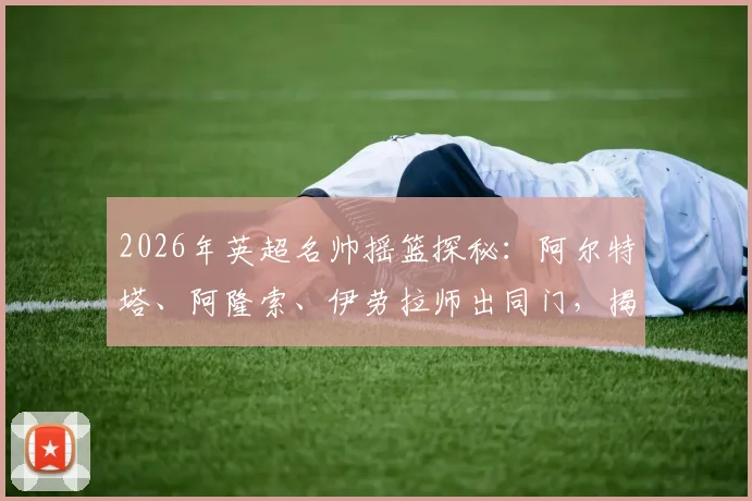 2026年英超名帅摇篮探秘：阿尔特塔、阿隆索、伊劳拉师出同门，揭秘皇家社会青训成功体系与共同哲学