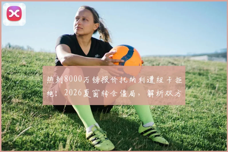 热刺8000万镑报价托纳利遭纽卡拒绝:2026夏窗转会僵局,解析双方立场与球员未来