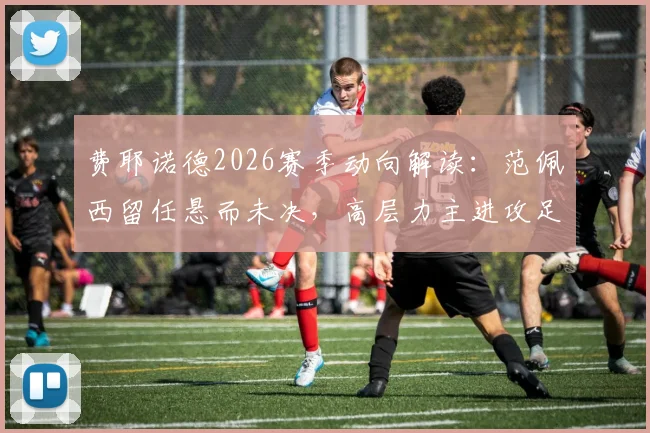 费耶诺德2026赛季动向解读：范佩西留任悬而未决，高层力主进攻足球战术变革