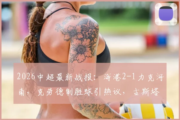 2026中超最新战报：海港2-1力克河南，克劳德制胜球引热议，古斯塔沃争议绝平被吹全过程解析