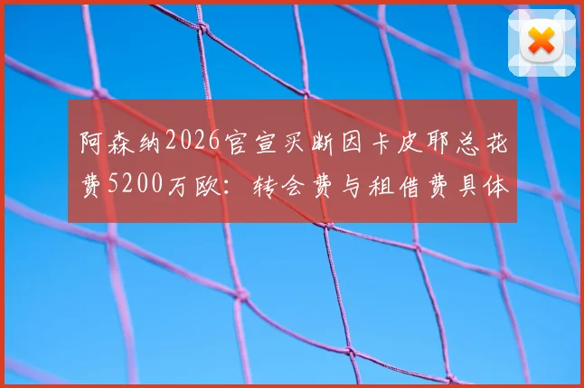 阿森纳2026官宣买断因卡皮耶总花费5200万欧：转会费与租借费具体构成详解，附球员未来前景分析