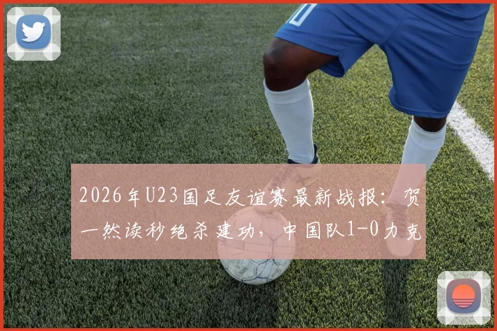 2026年U23国足友谊赛最新战报：贺一然读秒绝杀建功，中国队1-0力克塔吉克斯坦队