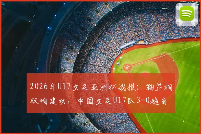 2026年U17女足亚洲杯战报:鞠芷桐双响建功,中国女足U17队3-0越南提前一轮小组出线