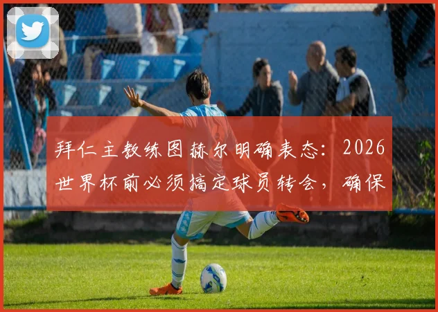 拜仁主教练图赫尔明确表态：2026世界杯前必须搞定球员转会，确保国脚不受干扰